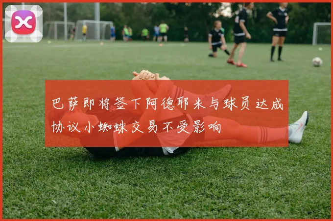 巴萨即将签下阿德耶米与球员达成协议小蜘蛛交易不受影响