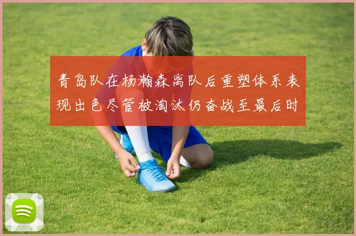 青岛队在杨瀚森离队后重塑体系表现出色尽管被淘汰仍奋战至最后时刻