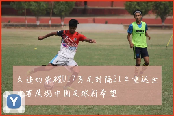 久违的荣耀U17男足时隔21年重返世少赛展现中国足球新希望