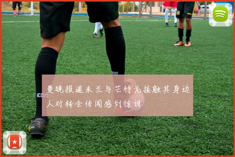 曼晚报道米兰与芒特无接触其身边人对转会传闻感到惊讶