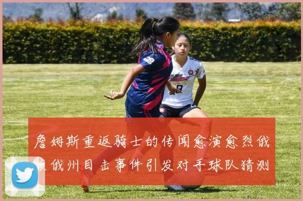 詹姆斯重返骑士的传闻愈演愈烈俄亥俄州目击事件引发对手球队猜测