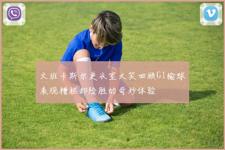 文班卡斯尔更衣室大笑回顾G1输球表现糟糕却险胜的奇妙体验