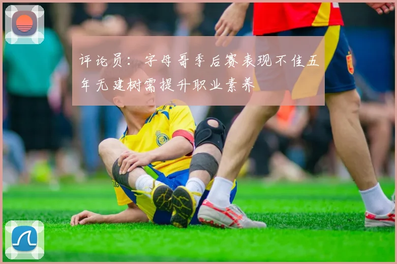评论员：字母哥季后赛表现不佳五年无建树需提升职业素养