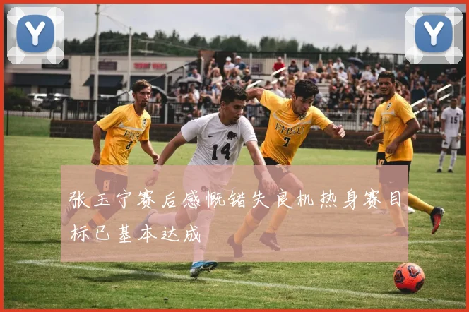 张玉宁赛后感慨错失良机热身赛目标已基本达成