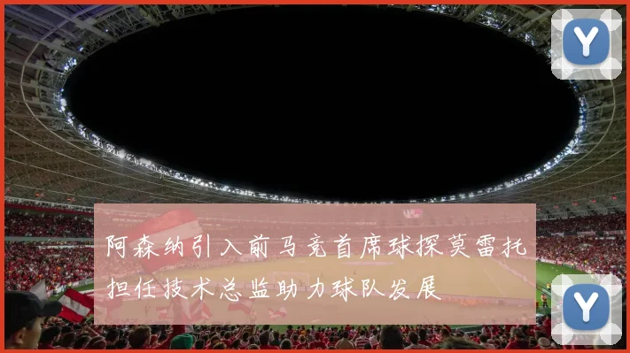 阿森纳引入前马竞首席球探莫雷托担任技术总监助力球队发展
