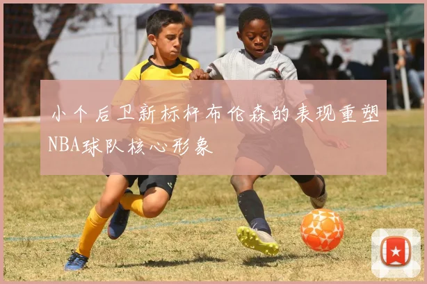 小个后卫新标杆布伦森的表现重塑NBA球队核心形象