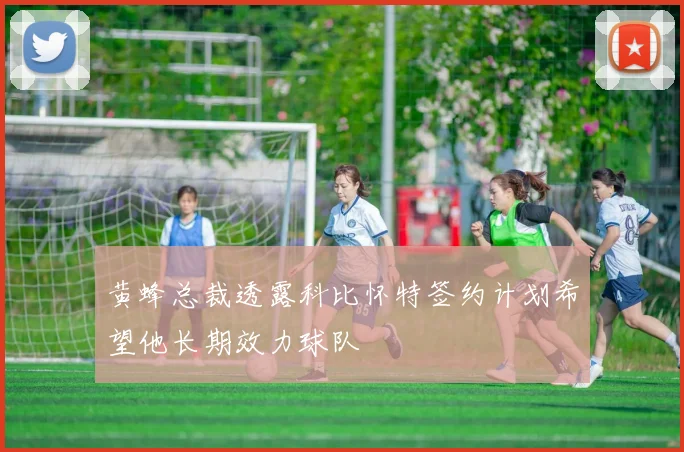 黄蜂总裁透露科比怀特签约计划希望他长期效力球队