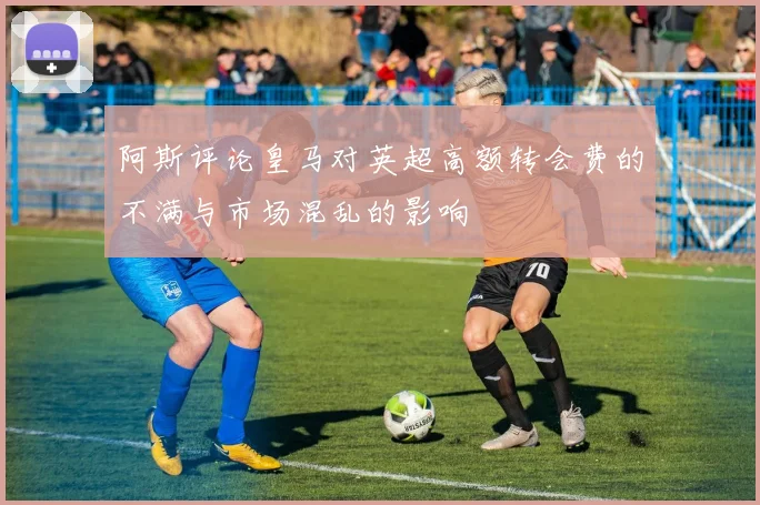 阿斯评论皇马对英超高额转会费的不满与市场混乱的影响