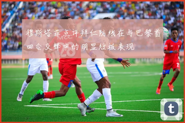 穆斯塔菲点评拜仁防线在与巴黎首回合交锋中的明显短板表现