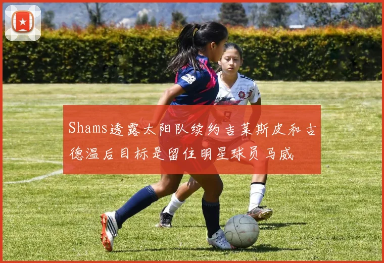 Shams透露太阳队续约吉莱斯皮和古德温后目标是留住明星球员马威