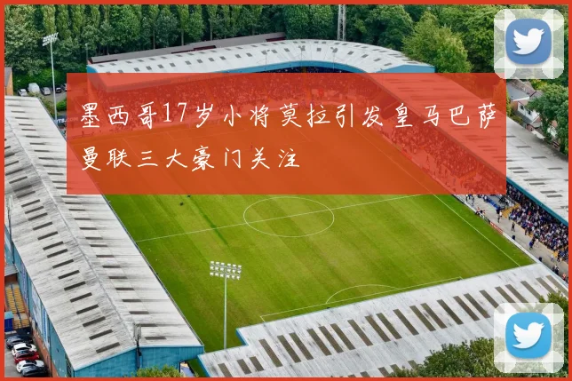 墨西哥17岁小将莫拉引发皇马巴萨曼联三大豪门关注