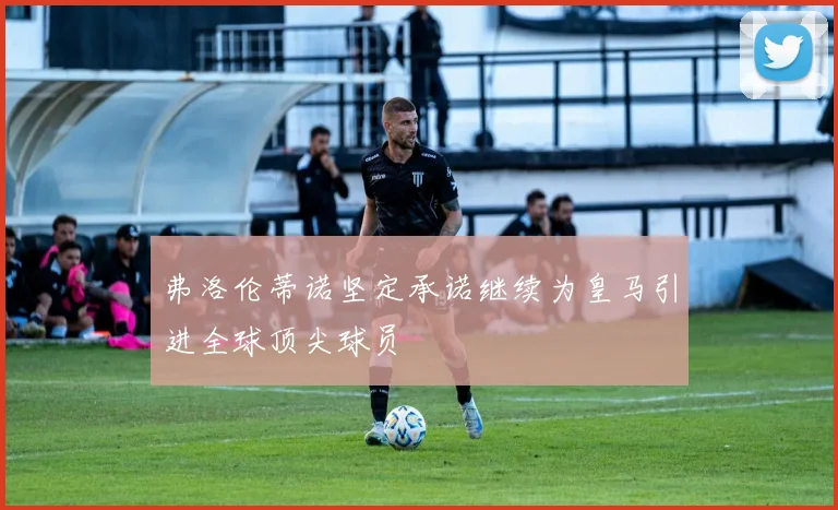 弗洛伦蒂诺坚定承诺继续为皇马引进全球顶尖球员