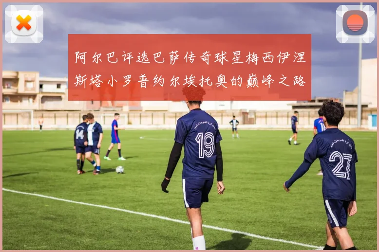 阿尔巴评选巴萨传奇球星梅西伊涅斯塔小罗普约尔埃托奥的巅峰之路