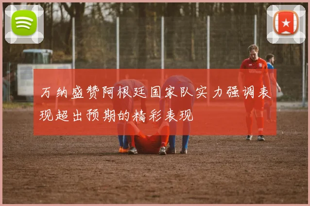 万纳盛赞阿根廷国家队实力强调表现超出预期的精彩表现