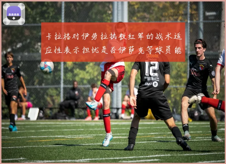 卡拉格对伊劳拉执教红军的战术适应性表示担忧是否伊萨克等球员能融入