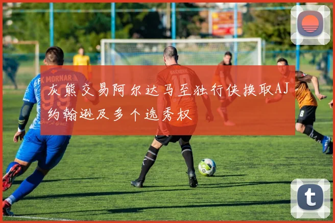 灰熊交易阿尔达马至独行侠换取AJ约翰逊及多个选秀权