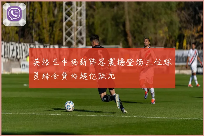 英格兰中场新阵容震撼登场三位球员转会费均超亿欧元