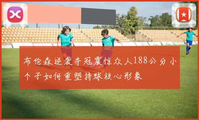 布伦森逆袭夺冠震惊众人188公分小个子如何重塑持球核心形象