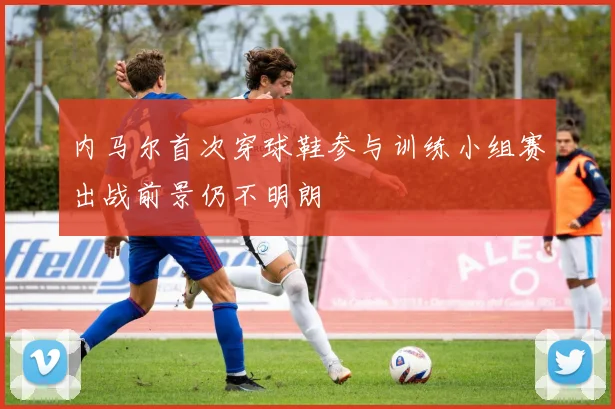 内马尔首次穿球鞋参与训练小组赛出战前景仍不明朗