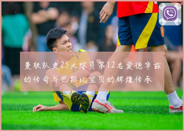 曼联队史25大球员第12名爱德华兹的传奇与巴斯比宝贝的辉煌传承